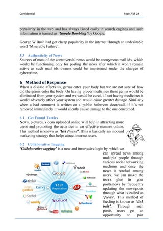 Confidential Page 7 of 27 
popularity in the web and has always listed easily in search engines and such information is termed as ‘Google Bombing’ by Google. 
George.W.Bush had got cheap popularity in the internet through an undesirable word ’Miserable Failure’. 
5.3 Authenticity of News 
Sources of most of the controversial news would be anonymous mail ids, which would be functioning only for posting the news after which it won’t remain active as such mail ids owners could be imprisoned under the charges of cybercrime. 
6 Method off Response 
When a disease affects us, germs enter your body but we are not sure of how did the germs enter the body. On having proper medicines these germs would be eliminated from your system and we would be cured, if not having medicines it would adversely affect your system and would cause greater damage. Similarly when a bad comment is written on a public bathroom door/wall, if it’s not removed immediately it would silently cause damage to the one concerned. 
6.1 Get Found Tactics 
News, pictures, videos uploaded online will help in attracting more users and promoting the activities in an effective manner online. This method is known as ‘Get Found’. This is basically an inbound marketing strategy that helps attract internet users. 
6.2 Collaborative Tagging 
‘Collaborative tagging’ is a new and innovative logic by which we can spread news among multiple people through various social networking mediums and once the news is reached among users, we can make the users glue to your posts/news by frequently updating the news/posts through what is called as ‘feeds’. This method of feeding is known as ‘link bait’. Through such posts, users get an opportunity to post  