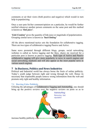 Confidential Page 8 of 27 
comments or air their views (both positive and negative) which would in turn help in popularizing. 
Once a user puts his/her comment/opinion on a particular, he would be further notified whenever another person comments on the same post and this method is known as ‘link juice’. 
‘Link Condom’ gives the quantity of link juice or magnitude of popularization. 
Grouping similar news is known as ’back linking’ 
All the above mentioned tactics sets the foundation for collaborative tagging. There are two types of collaborative tagging Passive and Active. 
Same news promoted through different blogs, groups, social networking websites is called as Active tagging and the likes, shares etc received for a particular post is known as passive tagging. Such type of Active and Passive collaborative tagging will give more popularity to news in search engines and social networking mediums and will also appear as the most popular news in various search engines. 
7 IIn Busiiness,, Polliitiics and News IIndustriies 
Political and Industrial world has always borne the fruits of online publicity. Today’s youth judge between right and wrong through the web. Hence its necessary that responsible people remove wrong information from the web and promote only right and healthy information. 
7.1 Barring False Publicity Utilizing the advantages of Collaborative Tagging and Astroturfing, one should bring up the positive reviews over the negative reviews on posts so as to increase healthy publicity. 
 