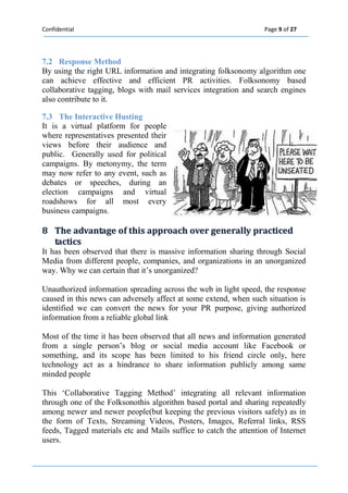 Confidential Page 9 of 27 
7.2 Response Method 
By using the right URL information and integrating folksonomy algorithm one can achieve effective and efficient PR activities. Folksonomy based collaborative tagging, blogs with mail services integration and search engines also contribute to it. 
7.3 The Interactive Husting It is a virtual platform for people where representatives presented their views before their audience and public. Generally used for political campaigns. By metonymy, the term may now refer to any event, such as debates or speeches, during an election campaigns and virtual roadshows for all most every business campaigns. 8 The advantage off thiis approach over generalllly practiiced 
tactiics 
It has been observed that there is massive information sharing through Social Media from different people, companies, and organizations in an unorganized way. Why we can certain that it’s unorganized? 
Unauthorized information spreading across the web in light speed, the response caused in this news can adversely affect at some extend, when such situation is identified we can convert the news for your PR purpose, giving authorized information from a reliable global link 
Most of the time it has been observed that all news and information generated from a single person’s blog or social media account like Facebook or something, and its scope has been limited to his friend circle only, here technology act as a hindrance to share information publicly among same minded people 
This ‘Collaborative Tagging Method’ integrating all relevant information through one of the Folksonothis algorithm based portal and sharing repeatedly among newer and newer people(but keeping the previous visitors safely) as in the form of Texts, Streaming Videos, Posters, Images, Referral links, RSS feeds, Tagged materials etc and Mails suffice to catch the attention of Internet users. 
 