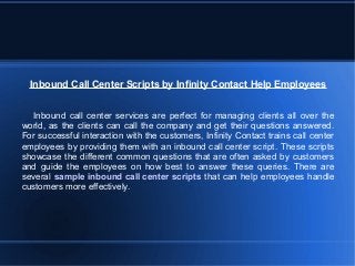 Inbound Call Center Scripts by Infinity Contact Help Employees
Inbound call center services are perfect for managing clients all over the
world, as the clients can call the company and get their questions answered.
For successful interaction with the customers, Infinity Contact trains call center
employees by providing them with an inbound call center script. These scripts
showcase the different common questions that are often asked by customers
and guide the employees on how best to answer these queries. There are
several sample inbound call center scripts that can help employees handle
customers more effectively.
 