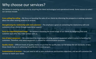 Why choose our services?
We believe in evolving continuously by acquiring the latest technological and operational trends. Some reasons to select
our services include:
Cross-selling/Up-selling – We focus on boosting the sales of our clients by informing the prospects or existing customers
about the other existing products & services.
Strengthening the relationship with end customers – The emphasis is given on cementing the relationship with end
customers of our clients through superlative support.
Focus on magnifying brand image – We believe in boosting the brand image of our clients by delighting their end
customer each time they make contact with us.
Use of latest equipment – We understand the importance of using updated equipment when it comes to handling the
customers. Therefore, only latest equipment is utilized for communication purposes.
Quality checks – Different levels of quality checks ensure that the quality does not fall below the set standards. In fact,
these checks help us in achieving the perfection in every project.
Customization of services – You just need to tell us your preferences and business objectives, and we will customize the
services to match your needs.
 