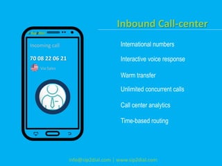 Inbound Call-center
International numbers
Interactive voice response
Warm transfer
Unlimited concurrent calls
Call center analytics
Time-based routing
info@sip2dial.com | www.sip2dial.com
Incoming call
70 08 22 06 21
Via Sales
 