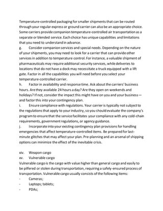 Temperature-controlled packaging for smaller shipments that can be routed
through your regular express or ground carrier can also be an appropriate choice.
Some carriers providecompanion temperature-controlled air transportation as a
separate or blended service. Each choice has unique capabilities and limitations
that you need to understand in advance.
g. Consider companion services and special needs. Depending on the nature
of your shipments, you may need to look for a carrier that can provideother
services in addition to temperature control. For instance, a valuable shipment of
pharmaceuticals may requireadditional security services, whiledeliveries to
locations that do not have a dock may necessitate a truck equipped with a lift
gate. Factor in all the capabilities you will need before you select your
temperature-controlled carrier.
h. Factor in availability and responsetime. Ask about the carriers'business
hours. Arethey available 24 hours a day? Are they open on weekends and
holidays? If not, consider the impact this might have on you and your business—
and factor this into your contingency plan.
i. Ensurecompliance with regulations. Your carrier is typically not subjectto
the regulations that apply to your industry, so you should evaluate the company's
programto ensurethat the servicefacilitates your compliance with any cold-chain
requirements, governmentregulations, or agency guidance.
j. Incorporateinto your existing contingency plan provisions for handling
emergencies that affect temperature-controlled items. Be prepared for last-
minute glitches that may affect your plan. Pre-planning and an arsenalof shipping
options can minimize the effect of the inevitable crisis.
xiv. Weapon cargo
xv. Vulnerable cargo
Vulnerable cargo is the cargo with value higher than general cargo and easily to
be pilfered or stolen during transportation, requiring a safely-ensured process of
transportation. Vulnerablecargo usually consists of the following items:
- Cameras;
- Laptops; tablets;
- PDAs;
 