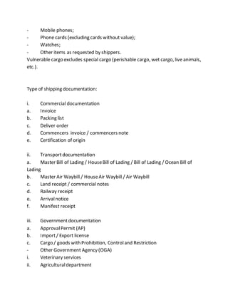 - Mobile phones;
- Phone cards (excluding cards without value);
- Watches;
- Other items as requested by shippers.
Vulnerable cargo excludes special cargo (perishable cargo, wet cargo, live animals,
etc.).
Type of shipping documentation:
i. Commercial documentation
a. Invoice
b. Packing list
c. Deliver order
d. Commencers invoice / commencers note
e. Certification of origin
ii. Transportdocumentation
a. Master Bill of Lading / HouseBill of Lading / Bill of Lading / Ocean Bill of
Lading
b. Master Air Waybill / HouseAir Waybill / Air Waybill
c. Land receipt / commercial notes
d. Railway receipt
e. Arrivalnotice
f. Manifest receipt
iii. Governmentdocumentation
a. ApprovalPermit (AP)
b. Import/ Export license
c. Cargo / goods with Prohibition, Controland Restriction
- Other Government Agency (OGA)
i. Veterinary services
ii. Agriculturaldepartment
 