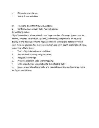 e. Other documentation
f. Safety documentation
xv. Track and trace MAWB / MBL website
a. Confirmactual arrival(flight / vessel) status
Arrivalflight status:
Flight Stats collects information froma large number of sources (governments,
airlines, airports, reservation systems,and others) and presents an intuitive
display of the data we compile. Registered users can explore details collected
fromthe data sources. For moreinformation, see an in-depth explanation below.
In summary FlightStats:
i. Tracks flight status in near real-time
ii. Reports both runway and gate times
iii. Has global coverage
iv. Provides excellent code sharemapping
v. Links airportdelay information to the affected flight
vi. Stores information historically and calculates on-time performancerating
for flights and airlines
 