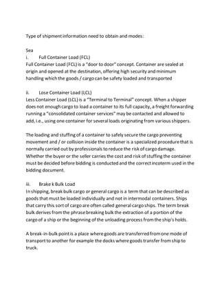 Type of shipmentinformation need to obtain and modes:
Sea
i. Full Container Load (FCL)
Full Container Load (FCL) is a “door to door” concept. Container are sealed at
origin and opened at the destination, offering high security and minimum
handling which the goods / cargo can be safety loaded and transported
ii. Lose Container Load (LCL)
Less Container Load (LCL) is a “Terminal to Terminal” concept. When a shipper
does not enough cargo to load a container to its full capacity, a freight forwarding
running a “consolidated container services” may be contacted and allowed to
add, i.e., using one container for severalloads originating from various shippers.
The loading and stuffing of a container to safely secure the cargo preventing
movement and / or collision inside the container is a specialized procedurethat is
normally carried out by professionals to reduce the risk of cargo damage.
Whether the buyer or the seller carries the cost and risk of stuffing the container
must be decided before bidding is conducted and the correctincoterm used in the
bidding document.
iii. Brake k Bulk Load
In shipping, break bulk cargo or general cargo is a term that can be described as
goods that must be loaded individually and not in intermodal containers. Ships
that carry this sortof cargo are often called general cargo ships. The term break
bulk derives fromthe phrasebreaking bulk the extraction of a portion of the
cargo of a ship or the beginning of the unloading process fromthe ship's holds.
A break-in-bulk pointis a place wheregoods are transferred fromone mode of
transportto another for example the docks wheregoods transfer fromship to
truck.
 