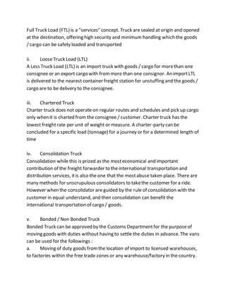 Full Truck Load (FTL) is a “services” concept. Truck are sealed at origin and opened
at the destination, offering high security and minimum handling which the goods
/ cargo can be safety loaded and transported
ii. LooseTruck Load (LTL)
A Less Truck Load (LTL) is an import truck with goods / cargo for morethan one
consignee or an export cargo with frommore than one consignor. An importLTL
is delivered to the nearest container freight station for unstuffing and the goods /
cargo are to be delivery to the consignee.
iii. Chartered Truck
Charter truck does not operate on regular routes and schedules and pick up cargo
only when it is charted from the consignee / customer. Charter truck has the
lowest freightrate per unit of weight or measure. A charter-party can be
concluded for a specific load (tonnage) for a journey or for a determined length of
time
iv. Consolidation Truck
Consolidation while this is prized as the mosteconomical and important
contribution of the freight forwarder to the international transportation and
distribution services, itis also the one that the mostabuse taken place. There are
many methods for unscrupulous consolidators to takethe customer for a ride.
However when the consolidator are guided by the rule of consolidation with the
customer in equal understand, and then consolidation can benefit the
international transportation of cargo / goods.
v. Bonded / Non Bonded Truck
Bonded Truck can be approved by the Customs Departmentfor the purposeof
moving goods with duties without having to settle the duties in advance. The vans
can be used for the followings :
a. Moving of duty goods fromthe location of import to licensed warehouses,
to factories within the free trade zones or any warehouse/factory in the country.
 