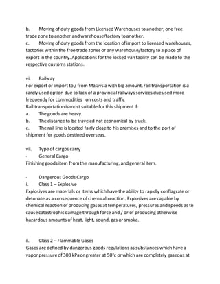 b. Moving of duty goods fromLicensed Warehouses to another, one free
trade zone to another and warehouse/factory to another.
c. Moving of duty goods fromthe location of import to licensed warehouses,
factories within the free trade zones or any warehouse/factory to a place of
export in the country. Applications for the locked van facility can be made to the
respective customs stations.
vi. Railway
For export or import to / from Malaysia with big amount, rail transportation is a
rarely used option due to lack of a provincialrailways services dueused more
frequently for commodities on costs and traffic
Rail transportation is most suitable for this shipment if:
a. The goods are heavy.
b. The distance to be traveled not economical by truck.
c. The rail line is located fairly close to his premises and to the portof
shipment for goods destined overseas.
vii. Type of cargos carry
- General Cargo
Finishing goods item fromthe manufacturing, and general item.
- Dangerous Goods Cargo
i. Class 1 – Explosive
Explosives are materials or items which have the ability to rapidly conflagrateor
detonate as a consequence of chemical reaction. Explosives are capable by
chemical reaction of producing gases at temperatures, pressures and speeds as to
causecatastrophic damage through force and / or of producing otherwise
hazardous amounts of heat, light, sound, gas or smoke.
ii. Class 2 – Flammable Gases
Gases are defined by dangerous goods regulations as substances which havea
vapor pressureof 300 kPa or greater at 50°c or which are completely gaseous at
 