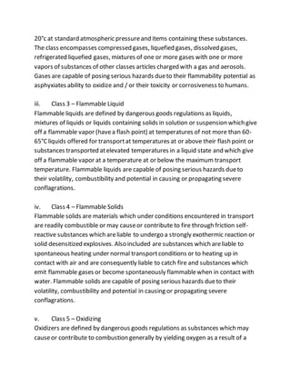 20°c at standard atmospheric pressureand items containing these substances.
The class encompasses compressed gases, liquefied gases, dissolved gases,
refrigerated liquefied gases, mixtures of one or more gases with one or more
vapors of substances of other classes articles charged with a gas and aerosols.
Gases are capable of posing serious hazards dueto their flammability potential as
asphyxiates ability to oxidize and / or their toxicity or corrosiveness to humans.
iii. Class 3 – Flammable Liquid
Flammable liquids are defined by dangerous goods regulations as liquids,
mixtures of liquids or liquids containing solids in solution or suspension which give
off a flammable vapor (havea flash point) at temperatures of not more than 60-
65°C liquids offered for transportat temperatures at or above their flash point or
substances transported atelevated temperatures in a liquid state and which give
off a flammable vapor at a temperature at or below the maximum transport
temperature. Flammable liquids are capable of posing serious hazards dueto
their volatility, combustibility and potential in causing or propagating severe
conflagrations.
iv. Class 4 – Flammable Solids
Flammable solids are materials which under conditions encountered in transport
are readily combustible or may causeor contribute to fire through friction self-
reactive substances which areliable to undergo a strongly exothermic reaction or
solid desensitized explosives. Also included are substances which areliable to
spontaneous heating under normal transportconditions or to heating up in
contact with air and are consequently liable to catch fire and substances which
emit flammable gases or become spontaneously flammablewhen in contact with
water. Flammable solids are capable of posing serious hazards dueto their
volatility, combustibility and potential in causing or propagating severe
conflagrations.
v. Class 5 – Oxidizing
Oxidizers are defined by dangerous goods regulations as substances which may
causeor contribute to combustion generally by yielding oxygen as a result of a
 
