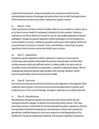 redox chemical reaction. Organic peroxides are substances which may be
considered derivatives of hydrogen peroxide whereone or both hydrogen atoms
of the chemical structurehavebeen replaced by organic radicals.
vi. Class 6 – Toxic
Toxic substances arethose which are liable either to causedeath or serious injury
or to harmhuman health if swallowed, inhaled or by skin contact. Infectious
substances arethose which are known or can be reasonably expected to contain
pathogens. Dangerous goods regulations definepathogens as microorganisms,
such as bacteria, viruses, rickettsia, parasites and fungi or other agents which can
causedisease in humans or animals. Toxic and infectious substances can pose
significant risks to human and animal health upon contact.
vii. Class 7 – Radioactive
Dangerous goods regulations define radioactivematerial as any material
containing radionuclides where both the activity concentration and the total
activity exceed certain pre-defined values. A radionuclide is an atom with an
unstable nucleus and which consequently is subjectto radioactivedecay. Whilst
undergoing radioactive decay radionuclides emit ionizing radiation, which
presents potentially severerisks to human health.
viii. Class 8 – Corrosive
Corrosives aresubstances which by chemical action degrade or disintegrate other
materials upon contact. Corrosives causeseveredamage when in contact with
living tissue or, in the caseof leakage, damage or destroy surrounding materials.
ix. Class 9 – Miscellaneous
Miscellaneous dangerous goods aresubstances and articles which during
transportpresenta danger or hazard not covered by other classes. This class
encompasses butis not limited to environmentally hazardous substances thatare
transported at elevated temperatures miscellaneous articles and substances
genetically modified organisms and micro-organisms and (depending on the
method of transport) magnetized materials and aviation regulated substances.
 