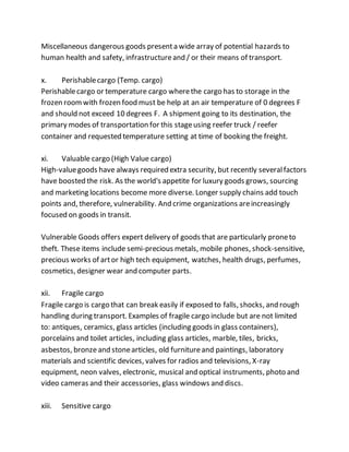 Miscellaneous dangerous goods presenta wide array of potential hazards to
human health and safety, infrastructureand / or their means of transport.
x. Perishablecargo (Temp. cargo)
Perishablecargo or temperature cargo wherethe cargo has to storage in the
frozen roomwith frozen food must be help at an air temperature of 0 degrees F
and should not exceed 10 degrees F. A shipment going to its destination, the
primary modes of transportation for this stageusing reefer truck / reefer
container and requested temperature setting at time of booking the freight.
xi. Valuable cargo (High Value cargo)
High-valuegoods have always required extra security, but recently severalfactors
have boosted the risk. As the world's appetite for luxury goods grows, sourcing
and marketing locations become more diverse. Longer supply chains add touch
points and, therefore, vulnerability. And crime organizations areincreasingly
focused on goods in transit.
Vulnerable Goods offers expert delivery of goods that are particularly proneto
theft. These items include semi-precious metals, mobile phones, shock-sensitive,
precious works of artor high tech equipment, watches, health drugs, perfumes,
cosmetics, designer wear and computer parts.
xii. Fragile cargo
Fragile cargo is cargo that can break easily if exposed to falls, shocks, and rough
handling during transport. Examples of fragile cargo include but are not limited
to: antiques, ceramics, glass articles (including goods in glass containers),
porcelains and toilet articles, including glass articles, marble, tiles, bricks,
asbestos, bronzeand stonearticles, old furnitureand paintings, laboratory
materials and scientific devices, valves for radios and televisions, X-ray
equipment, neon valves, electronic, musical and optical instruments, photo and
video cameras and their accessories, glass windows and discs.
xiii. Sensitive cargo
 