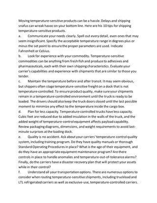 Moving temperature-sensitiveproducts can be a hassle. Delays and shipping
snafus can wreak havoc on your bottom line. Here are his 10 tips for shipping
temperature-sensitiveproducts.
a. Communicate your needs clearly. Spell out every detail, even ones that may
seem insignificant. Specify the acceptable temperature range in degrees plus or
minus the set point to ensurethe proper parameters are used. Indicate
Fahrenheit or Celsius.
b. Look for experience with your commodity. Temperature-sensitive
commodities can be anything from fresh fish and produceto adhesives and
pharmaceuticals, each with their own shipping characteristics. Evaluateyour
carrier's capabilities and experience with shipments that are similar to those you
tender.
c. Maintain the temperature before and after transit. Itmay seem obvious,
but shippers often stagetemperature-sensitive freighton a dock that is not
temperature-controlled. To ensureproductquality, make sureyour shipments
remain in a temperature-controlled environment until the truck is ready to be
loaded. The drivers should also keep the truck doors closed until the last possible
moment to minimize any effect to the temperature inside the cargo box.
d. Plan for less capacity. Temperature-controlled trucks haveless capacity.
Cubic feet are reduced due to added insulation in the walls of the truck, and the
added weight of temperature-controlequipment affects payload capability.
Review packaging diagrams, dimensions, and weight requirements to avoid last-
minute surprises atthe loading dock.
e. Quality is no accident. Ask aboutyour carriers'temperature-controlquality
system, including training program. Do they have quality manuals or thorough
Standard Operating Procedures in place? What is the age of their equipment, and
do they have an appropriateequipment maintenance program? Arethere
controls in place to handle anomalies and temperature-out-of-tolerancealarms?
Finally, do the carriers havea disaster recovery plan that will protect your assets
while in their control?
f. Understand all your transportation options. Thereare numerous options to
consider when routing temperature-sensitiveshipments, including truckload and
LTL refrigerated carriers as well as exclusive-use, temperature-controlled carriers.
 