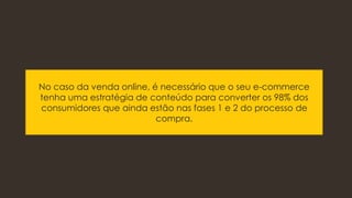 No caso da venda online, é necessário que o seu e-commerce
tenha uma estratégia de conteúdo para converter os 98% dos
consumidores que ainda estão nas fases 1 e 2 do processo de
compra.
 