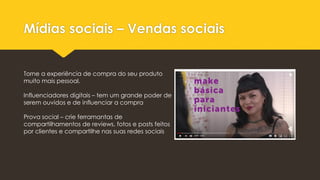 Mídias sociais – Vendas sociais
Torne a experiência de compra do seu produto
muito mais pessoal.
Influenciadores digitais – tem um grande poder de
serem ouvidos e de influenciar a compra
Prova social – crie ferramantas de
compartilhamentos de reviews, fotos e posts feitos
por clientes e compartilhe nas suas redes sociais
 