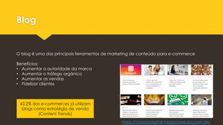 Blog
O blog é uma das principais ferramentas de marketing de conteúdo para e-commerce
Benefícios:
• Aumentar a autoridade da marca
• Aumentar o tráfego orgânico
• Aumentar as vendas
• Fidelizar clientes
43,2% dos e-commerces já utilizam
blogs como estratégia de venda
(Content Trends)
https://missaodigital.magazineluiza.com.br/
 