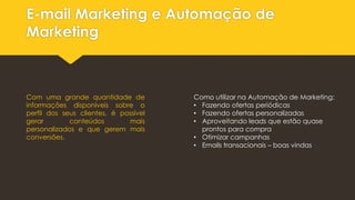 E-mail Marketing e Automação de
Marketing
Com uma grande quantidade de
informações disponíveis sobre o
perfil dos seus clientes, é possível
gerar conteúdos mais
personalizados e que gerem mais
conversões.
Como utilizar na Automação de Marketing:
• Fazendo ofertas periódicas
• Fazendo ofertas personalizadas
• Aproveitando leads que estão quase
prontos para compra
• Otimizar campanhas
• Emails transacionais – boas vindas
 