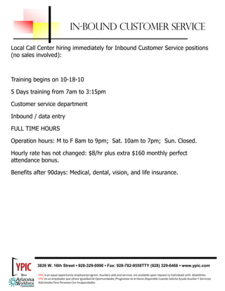 IN-BOUND CUSTOMER SERVICE

Local Call Center hiring immediately for Inbound Customer Service positions
(no sales involved):



Training begins on 10-18-10

5 Days training from 7am to 3:15pm

Customer service department

Inbound / data entry

FULL TIME HOURS

Operation hours: M to F 8am to 9pm; Sat. 10am to 7pm; Sun. Closed.

Hourly rate has not changed: $8/hr plus extra $160 monthly perfect
attendance bonus.

Benefits after 90days: Medical, dental, vision, and life insurance.




          3826 W. 16th Street • 928-329-0990 • Fax: 928-782-9558TTY (928) 329-6466 • www.ypic.com

           