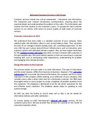 Inbound Customer Services Call Center
Customer services include two critical components – interaction and information.
The interaction part involves introductory communication, inquiring about the
essential details and understanding the problem of the caller. The information part
involves the final solution to the customer’s query. To provide the best customer
services to our clients, InSO strives to ensure quality at both levels of customer
services.
Customer Interaction at InSO
We understand that every caller is a valuable customer of your company. Every
satisfied caller will ultimately reflect in your annual balance sheet. Thus, we direct
the best of our energies towards making every call a satisfying experience. To this
end, InSO has put in place state-of-the-art infrastructure, such as interactive voice
response systems and dedicated software support. Also, we have regular workshops
for the customer service call center executives on how to interact with customers in
the best possible way. We invite industry experts to train our executives in customer
handling skill, such as anticipating caller expectations, understanding his problem
and managing short-tempered callers.
Giving Information to the Customer
The primary motive of every caller is to seek information. The type of information
and the need, however, differs from business to business. However, if the call center
outsourcing fails to provide the desired information, the customer will form a poor
impression of the company. While working, as an extension of your company, InSO
considers every caller a direct client and not a third-party customer. Our R&D team
thoroughly works on every project to create a database of possible questions from
the customers. This database is distributed to all the call center executives for fast
and effective query resolution. The database always keeps on growing as new
queries emerge.
At InSO, we have the facility to record every call so that it can be tested for
information delivery and caller satisfaction.
To receive quotes on InSO International’s inbound call center services, fill the
customer query form. We also provide free services for a period of one month to
new and prospective clients.
 