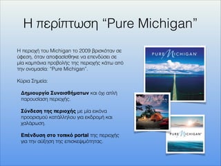 Η περίπτωση “Pure Michigan”
Η περιοχή του Michigan το 2009 βρισκόταν σε
ύφεση, όταν αποφασίσθηκε να επενδύσει σε
μία καμπάνια προβολής της περιοχής κάτω από
την ονομασία: “Pure Michigan”.
Κύρια Σημεία:
Δημιουργία Συναισθήματων και όχι απλή
παρουσίαση περιοχής.
Σύνδεση της περιοχής με μία εικόνα
προορισμού κατάλληλου για εκδρομή και
χαλάρωση.
Επένδυση στο τοπικό portal της περιοχής
για την αύξηση της επισκεψιμότητας.
 
