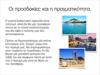 Οι προσδοκίες και η πραγματικότητα.
Η σωστή διαδικτυακή παρουσία είναι
πολύτιμη, αλλά δε θα μας προσφέρει
τίποτα αν το τελικό προϊόν/υπηρεσία
που θα λάβει ο πελάτης μας δεν
ανταποκρίνεται.
Πρέπει να δημιουργήσουμε μία εικόνα,
ένα όραμα, ένα “όνειρο” γύρω από
την περιοχή μας. Να δημιουργήσουμε
στον τουρίστα τις προσδοκίες ότι θα
βιώσει μία μοναδική εμπειρία στο
ταξίδι του και σύμφωνα πάντα με αυτά
που η περιοχή μας είναι σε θέση να
του προσφέρει.
 