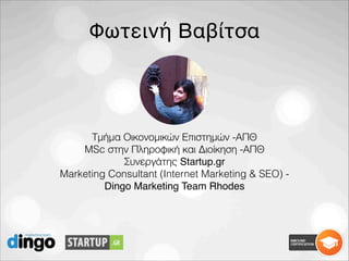 Φωτεινή Βαβίτσα
Τμήμα Οικονομικών Επιστημών -ΑΠΘ
MSc στην Πληροφική και Διοίκηση -ΑΠΘ
Συνεργάτης Startup.gr
Marketing Consultant (Internet Marketing & SEO) -
Dingo Marketing Team Rhodes
 