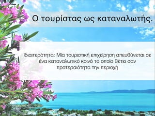 Ο τουρίστας ως καταναλωτής.
Ιδιαιτερότητα: Μία τουριστική επιχείρηση απευθύνεται σε
ένα καταναλωτικό κοινό το οποίο θέτει σαν
προτεραιότητα την περιοχή
 