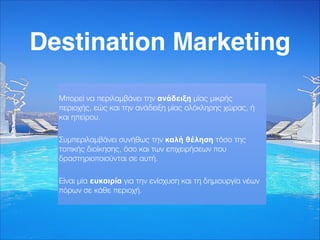 Destination Marketing
Μπορεί να περιλαμβάνει την ανάδειξη μίας μικρής
περιοχής, εώς και την ανάδειξη μίας ολόκληρης χώρας, ή
και ηπείρου.
Συμπεριλαμβάνει συνήθως την καλή θέληση τόσο της
τοπικής διοίκησης, όσο και των επιχειρήσεων που
δραστηριοποιούνται σε αυτή.
Είναι μία ευκαιρία για την ενίσχυση και τη δημιουργία νέων
πόρων σε κάθε περιοχή.
 