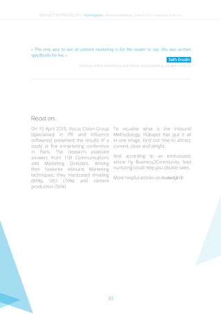 10
On 15 April 2015, Vocus Cision Group
(specialised in PR and influence
softwares) presented the results of a
study at the e-marketing conference
in Paris. The research assessed
answers from 110 Communications
and Marketing Directors. Among
their favourite Inbound Marketing
techniques, they mentioned emailing
(84%), SEO (70%) and content
production (56%).
To visualise what is the Inbound
Methodology, Hubspot has put it all
in one image. Find out how to attract,
convert, close and delight.
And according to an enthusiastic
article by Business2Community, lead
nurturing could help you double sales.
More helpful articles on trusted.jin.fr
American author and entrepreneur, former direct marketing manager at Yahoo!
« The only way to win at content marketing is for the reader to say: this was written
specifically for me. »
Seth Godin
Read on…
NEWSLETTER TRUSTED N°2 - Investigation - Inbound marketing : Seth Godin, Hubspot and you
 