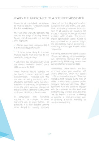 17
LEADS: THE IMPORTANCE OF A SCIENTIFIC APPROACH
Hubspot’s success is built primarily on
its financial results: “ Inbound unlocks
ROI; ROI unlocks budget. ”
After just a few years, the company has
reached the stage of putting forward
figures that demonstrate the success
of its approach:
• 12 times more likely to improve ROI if
it is measured systematically;
• 13 times more likely to improve
financial results from one year to the
next by focusing on blogs;
• 50% more B2C conversions by using
the inbound method in the B2C space
(43% increase for B2B)
These financial results operate on
two levels: customer acquisition and
transformation. Hubspot calls this
the inbound selling revolution, which
affects the path taken by the customer.
In relation to the impact on conversion
times, the giant, Amazon, discovered
that a second of additional loading time
could cost 1.6 billion dollars in sales.
In conjunction with marketing
automation technologies, inbound
marketing can go even further. In
particular, it is now possible (among
other things) to quantify precisely
how much monthly blog articles affect
lead generation, site traffic, and sales.
When a company increases its output
from 11-20 articles per month to 50
articles, it records an average increase
in visitor traffic of 45%. The search-
engine optimisation (SEO) market is
also optimised via a precise insight
into competitors’ market positioning –
something that Google Analytics does
not provide.
The key figure that sums up the success
of their methodology is this: on average,
B2C companies increase their lead
generation by 294% using Hubspot on
average (125% increase for B2B).
Nonetheless, these results are less
surprising when you consider Jeff
Jarvis’s prediction, which our sector
confirms time and time again: “ The mass
market is dead, replaced by the mass of
niches, ” in which every customer profile
deserves marketers’ attention. Their
algorithms have the power to engage
with the customer on this level, and
the technology provides a solution that
reaches beyond intrusive marketing
to provide a tried-and-tested way
of adopting a hacker mentality to
transform advertising.
NEWSLETTER TRUSTED N°2 - Expertise - Lead Generation grâce a l’Inbound Marketing
 