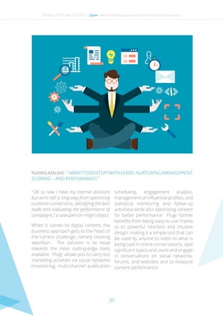 20
PLUGR&AZALEAD : “  IWANTTODOSTUFFWITHLEADS-NURTURING,MANAGEMENT,
SCORING – AND PERFORMANCE ”
“ OK so now I have my internet assistant
but we’re still a long way from optimising
customer conversions, identifying the best
leads and evaluating the performance of
campaigns,” a salesperson might object.
When it comes to digital content, the
business approach gets to the heart of
the current challenge, namely creating
attention. The solution is to head
towards the most cutting-edge tools
available. Plugr allows you to carry out
marketing activities via social networks
(monitoring, multi-channel publication
scheduling, engagement analysis,
management of influential profiles, and
statistical monitoring and follow-up
activities) while also optimising content
for better performance. Plugr further
benefits from being easy to use thanks
to its powerful interface and intuitive
design, making it a simple tool that can
be used by anyone to listen to what is
being said in online conversations, spot
significant topics and users and engage
in conversations on social networks,
forums, and websites and to measure
content performance.
NEWSLETTER TRUSTED N°2 - Zoom - More marketing automation for more human interaction
 