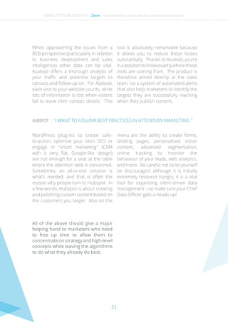 21
HUBSPOT : “ I WANT TO FOLLOW BEST PRACTICES IN ATTENTION MARKETING. ”
When approaching the issues from a
B2B perspective (particularly in relation
to business development and sales
intelligence) other data can be vital.
Azalead offers a thorough analysis of
your traffic and potential targets to
canvass and follow-up on. For Azalead,
each visit to your website counts, while
lots of information is lost when visitors
fail to leave their contact details. This
tool is absolutely remarkable because
it allows you to reduce these losses
substantially. Thanks to Azalead, you’re
inapositiontoknowexactlywherethese
visits are coming from. The product is
therefore aimed directly at the sales
team, via a system of automated alerts
that also help marketers to identify the
targets they are successfully reaching
when they publish content.
WordPress plug-ins to create calls-
to-action, optimise your site’s SEO or
engage in “ smart marketing ” (CRM
with a very flat, Google-like design)
are not enough for a seat at the table
where the attention web is concerned.
Sometimes, an all-in-one solution is
what’s needed, and that is often the
reason why people turn to Hubspot. In
a few words, Hubspot is about creating
and polishing custom content based on
the customers you target. Also on the
menu are the ability to create forms,
landing pages, personalised visitor
content, advanced segmentation,
online tracking to monitor the
behaviour of your leads, web analytics,
and more. Be careful not to let yourself
be discouraged: although it is initially
extremely resource hungry, it is a vital
tool for organising client-driven data
management – so make sure your Chief
Data Officer gets a heads-up!
All of the above should give a major
helping hand to marketers who need
to free up time to allow them to
concentrate on strategy and high-level
concepts while leaving the algorithms
to do what they already do best.
NEWSLETTER TRUSTED N°2 - Zoom - More marketing automation for more human interaction
 