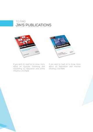 TO FIND
JIN’s PUBLICATIONS
If you wish to read on to know more
about on Youtube, marketing and
storytelling ou reputation and online
influence, click here
If you wish to read on to know more
about on Reputation and internet
influency, click here
 
