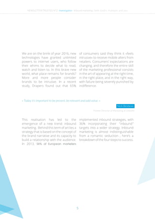 5
We are on the brink of year 2016, new
technologies have granted unlimited
powers to internet users, who follow
their whims to decide what to read,
watch and listen to. In this brave new
world, what place remains for brands?
More and more people consider
brands to be intrusive. In a recent
study, Drapers found out that 65%
of consumers said they think it «feels
intrusive» to receive mobile alters from
retailers. Consumers’ expectations are
changing, and therefore the entire skill
of the marketing professional consists
in the art of appearing at the right time,
in the right place, and in the right way,
with failure being severely punished by
indifference.
This realisation has led to the
emergence of a new trend: inbound
marketing. Behind this term of art lies a
strategy that is based on the concept of
the brand narrative and its capacity to
build a relationship with the audience.
In 2013, 58% of European marketers
implemented inbound strategies, with
36% incorporating their “ inbound ”
targets into a wider strategy. Inbound
marketing is almost indistinguishable
from a romantic seduction ; here’s a
breakdown of the four steps to success.
Former Director of Marketing at LinkedIn
« Today it’s important to be present, be relevant and add value. »
Nick Besbeas
NEWSLETTER TRUSTED N°2 - Investigation - Inbound marketing : Seth Godin, Hubspot and you
 