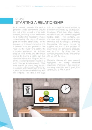 7
In a romantic scenario, the deal is
generally sealed somewhere around
the end of the second or third date.
However, switching from a rendezvous
to a relationship necessarily implies
understanding the signs of interest
given off by the other party. In the
language of inbound marketing, this
is referred to as lead generation. The
“ lead ” is the visitor who enters the
enterprise ecosystem via websites,
blogs or social media, and who shows
interest by leaving a visible sign that
they have been there: filling out a form
on the site, signing up to a newsletter or
subscribing via a social network. While
leads are not yet clients, they are at a
crossroads and implicitly authorise the
start of a commercial relationship with
the company. The idea at this stage
is to encourage the casual visitors to
transform into leads, by creating call-
to-actions (CTAs) that, when clicked,
redirect visitors to a cleverly-designed
landing page. The company can
therefore begin the process of what is
known as lead nurturing, i.e., providing
high-quality, informative content to
support the lead in the process of
discovering the company’s products
and services. By doing this, the
company begins to build a relationship
of trust with the client.
Marketing directors who were surveyed
highlighted the starkly increased
importance of content in their enterprise
marketing strategies, which grew from
35% in 2013 to 71% in 2014.
STEP 2 :
Starting a relationship
NEWSLETTER TRUSTED N°2 - Investigation - Inbound marketing : Seth Godin, Hubspot and you
 