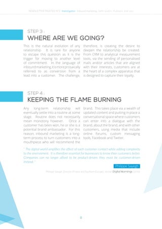 8
STEP 3 :
STEP 4 :
Where are we going?
Keeping the flame burning
This is the natural evolution of any
relationship. It is rare for anyone
to escape this question as it is the
trigger for moving to another level
of commitment. In the language of
inboundmarketing,itismoreprosaically
referred to as conversion from a
lead into a customer. The challenge,
therefore, is creating the desire to
deepen the relationship be created.
From CRM to analytical measurement
tools, via the sending of personalised
mails and/or articles that are aligned
with their interests, customers are at
the heart of a complex apparatus that
is designed to capture their loyalty.
Any long-term relationship will
eventually settle into a routine at some
stage. Routine does not necessarily
mean monotony however. Once a
customer has been won, he or she is a
potential brand ambassador. For this
reason, inbound marketing is a long-
term process to turn customers into a
mouthpiece who will recommend the
brand. This takes place via a wealth of
updated content and putting in place a
conversational space where customers
can enter into a dialogue with the
brand, about the brand, and with other
customers, using media that include
online forums, custom messaging
tools, Facebook and Twitter.
“ The digital world amplifies the effect of each customer contact while adding complexity
to the environment. It is therefore essential for businesses to know their customers better.
Companies can no longer afford to be product-driven; they must be customer-driven
instead. ”
Philippe Sayegh, Director (France and Southern Europe), Janrain Digital Mornings (2014)
Philippe Sayegh
NEWSLETTER TRUSTED N°2 - Investigation - Inbound marketing : Seth Godin, Hubspot and you
 