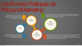 Les Bonnes Pratiques de 
l’InboundMarketing 
01 
GENERER DU 
TRAFIC 
04 
TRANSFORMER LES 
CLIENTS EN 
MARKETERS. 
03 
TRANSFORMER 
LES PROSPECTS 
EN CLIENTS 
04 
La meilleure publicité est un client satisfait - Bill Gates. Donnez pleine 
satisfaction et un bon suivi à vos clients et non seulement vous les 
fidéliserez mais ils parleront de vous. 
03 
01 
Créez du contenu qui intéressera 
votre cible. Connaissez votre cible et 
connaissez son habitude 
02 
Donnez de l’information supplémentaire sur 
votre Blog et sur vos réseaux sociaux. Installez 
des formulaires sur votre site pour pouvoir 
recontacter vos prospects 02 
TRANSFORMER LE 
TRAFIC EN 
PROSPECT 
Personnalisez votre contenus pour chaque type de prospect. Vidéos, 
infographies, brochures,... Les prospects sont déjà intéressés par 
votre produit car ils ont effectué la recherche. Vous ne leur avez pas 
imposé votre marque ils vous ont choisi. 
jeudi 27 novembre 14 11 
 