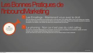 Les Bonnes Pratiques de 
l’InboundMarketing 
Les Emailings : Maintenant vous avez le droit 
Vous avez obtenus les coordonnées de vos prospect grâce à votre livre blanc, votre politique CRM ou encore votre landing page. Exploitez-les. 
Envoyez des emailing à vos prospects pour les informer de vos offres commerciales. Diffusez votre newsletter présentant vos gammes 
de produits et vos solutions, votre activité. Vos clients vous connaissent donc ils vous lirons. 
03 Le phoning : Non ce n’est pas du cold calling 
Vous avez les coordonnées téléphoniques de vos prospects, vous leur envoyez vos emailings et vos newsletters. Ajoutez une touche 
d’humain à votre stratégie Inbound Marketing. Passez-leur un coup de fil. 
De plus votre client vous connait, vous avez déjà parlé avec lui sur les réseaux sociaux. Il vous a recherché. 
TRANSFORMER 
LES PROSPECTS 
EN CLIENTS 
01 
02 
jeudi 27 novembre 14 14 
 