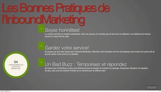 Les Bonnes Pratiques de 
l’InboundMarketing 
Soyez honnêtes! 
Le contenu doit être un contenu authentique, citez vos sources, et n’achetez pas de faux fans ou followers. Les habitués des réseaux 
sociaux le voient tout de suite. 
Gardez votre service! 
Ne passez pas tout votre temps dans l’Inbound Marketing : Attention cette technique est très chronophage. Sous traitez une partie afin de 
pouvoir garder votre service à la clientèle. 
04 
TRANSFORMER LES 
Un Bad Buzz : Temporisez et répondez 
CLIENTS EN 
MARKETERS. Ne laissez pas un Bad Buzz se faire seul. Remerciez pour la réaction du créateur du message. Temporisez. Recadrez. Et répondez. 
De plus, vous avez du contenu! Profitez de ce moment pour en diffuser plus! 
01 
02 
03 
jeudi 27 novembre 14 15 
 