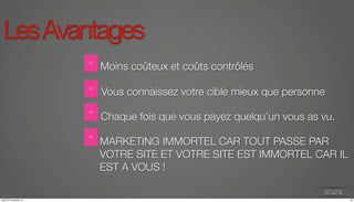 Les Avantages 
Moins coûteux et coûts contrôlés 
Vous connaissez votre cible mieux que personne 
Chaque fois que vous payez quelqu’un vous as vu. 03 
MARKETING IMMORTEL CAR TOUT PASSE PAR 
VOTRE SITE ET VOTRE SITE EST IMMORTEL CAR IL 
EST A VOUS ! 
01 
02 
04 
jeudi 27 novembre 14 16 
 
