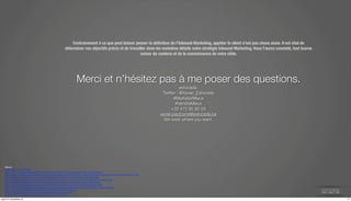 Contrairement à ce que peut laisser penser la définition de l’Inbound Marketing, appâter le client n’est pas chose aisée. Il est vital de 
déterminer vos objectifs précis et de travailler dans les moindres détails votre stratégie Inbound Marketing. Vous l’aurez constaté, tout tourne 
autour du contenu et de la connaissance de votre cible. 
Merci et n’hésitez pas à me poser des questions. 
estocada. 
Twitter : @Xavier_Estocada 
#MarketerMieux 
#VendreMieux 
+32 475 95 92 59 
xavier.parduyns@estocada.be 
We work where you want. 
Merci 
à 
https://www.1min30.com/ 
http://www.orenoque.com/le-­‐marketing-­‐web-­‐et-­‐les-­‐entreprises-­‐b2b-­‐manufacturieres-­‐et-­‐industrielles/ 
http://www.e-­‐marketing.fr/Thematique/Retail-­‐1002/Infographies/IFOP-­‐Wincor-­‐nixdorf-­‐decryptent-­‐etapes-­‐cles-­‐processus-­‐achat-­‐237577.htm 
http://www.e-­‐commercons.com/wp-­‐content/uploads/2012/06/Les_avis_boostent_lacte_dachat.jpg 
http://marketingthink.com/wp-­‐content/uploads/2013/07/Social-­‐Selling-­‐Anatomy-­‐Of-­‐A-­‐B2B-­‐Decision-­‐Maker.png 
http://btobconnecteddotcom.Uiles.wordpress.com/2014/06/contentmarketing-­‐cycle-­‐achat-­‐b2b1.png 
http://www.socialmediatoday.com/content/there-­‐no-­‐more-­‐b2b-­‐or-­‐b2c-­‐there-­‐only-­‐human-­‐human-­‐h2h 
http://www.briansolis.com/2014/02/return-­‐simplicity-­‐empathy-­‐imperfection-­‐communication-­‐human-­‐human-­‐h2h/ 
http://www.culturecrossmedia.com/marketing-­‐digital/inbound-­‐marketing/ 
http://blog.canal-­‐web.fr/bouillerie/webmarketing/inbound-­‐marketing/ 
http://www.ludosln.net/inbound-­‐marketing-­‐comment-­‐ca-­‐marche/ 
jeudi 27 novembre 14 17 
