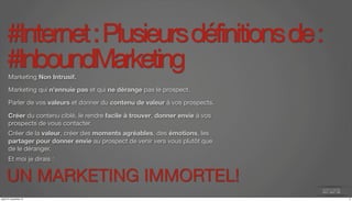 #Internet : Plusieurs définitions de : 
#InboundMarketing Marketing Non Intrusif. 
Marketing qui n’ennuie pas et qui ne dérange pas le prospect. 
Parler de vos valeurs et donner du contenu de valeur à vos prospects. 
Créer du contenu ciblé, le rendre facile à trouver, donner envie à vos 
prospects de vous contacter. 
Créer de la valeur, créer des moments agréables, des émotions, les 
partager pour donner envie au prospect de venir vers vous plutôt que 
de le déranger. 
Et moi je dirais : 
UN MARKETING IMMORTEL! 
jeudi 27 novembre 14 4 
 