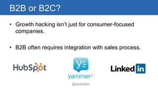 B2B or B2C? 
• Growth hacking isn’t just for consumer-focused 
@seanellis 
companies. 
• B2B often requires integration with sales process. 
 