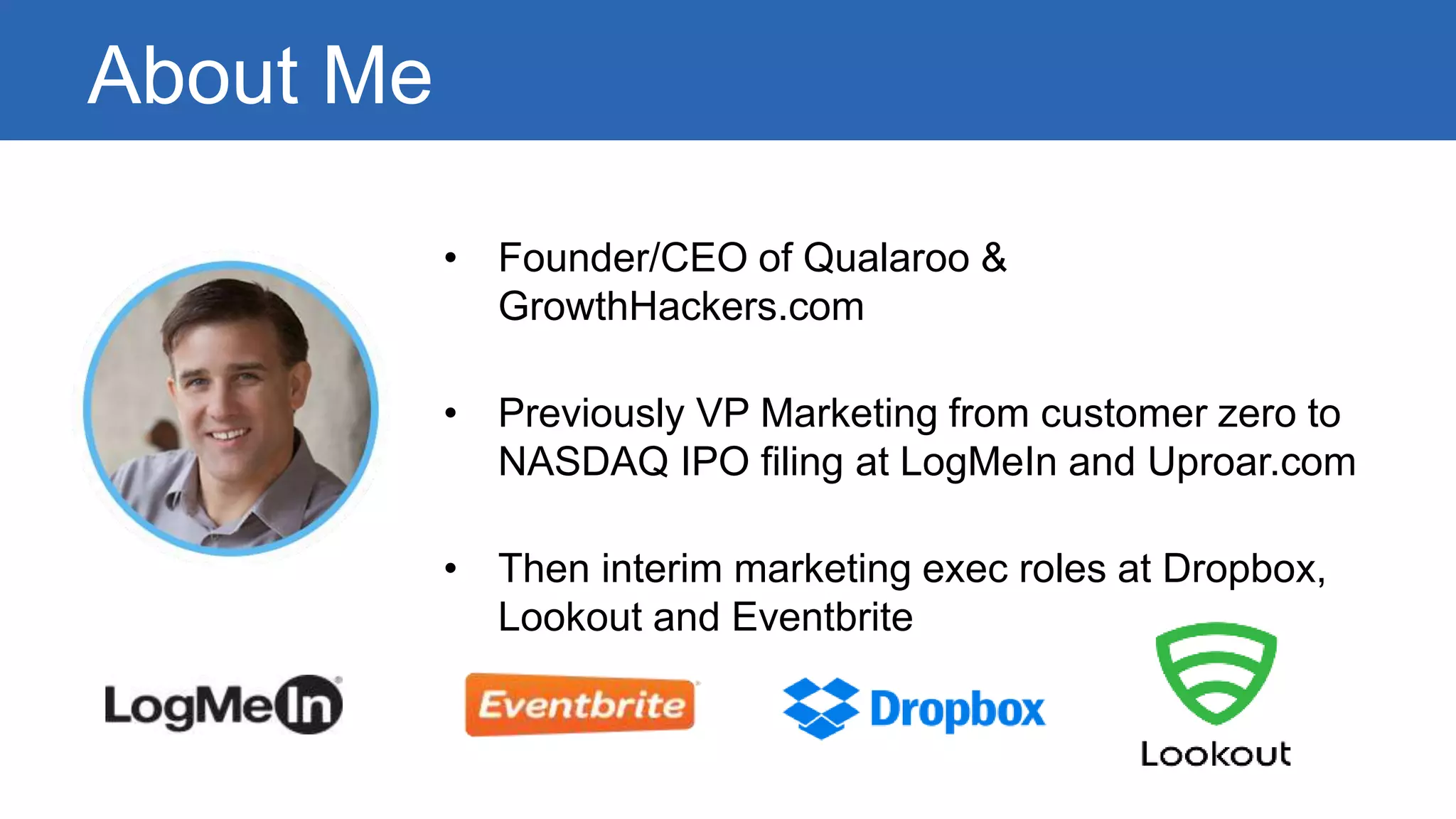 About Me 
• Founder/CEO of Qualaroo & 
GrowthHackers.com 
• Previously VP Marketing from customer zero to 
NASDAQ IPO filing at LogMeIn and Uproar.com 
• Then interim marketing exec roles at Dropbox, 
Lookout and Eventbrite 
 
