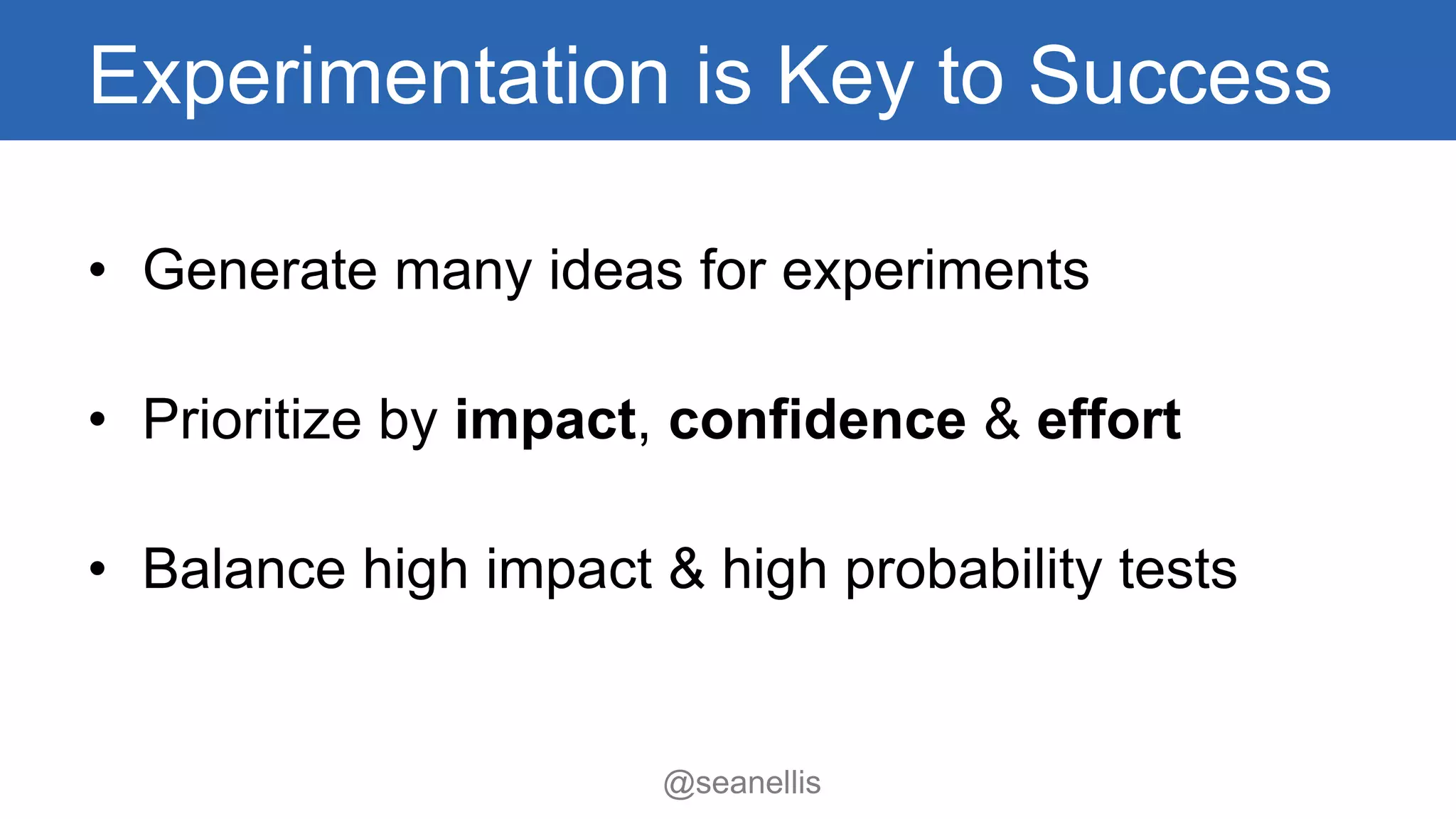 Experimentation is Key to Success 
• Generate many ideas for experiments 
• Prioritize by impact, confidence & effort 
• Balance high impact & high probability tests 
@seanellis 
 