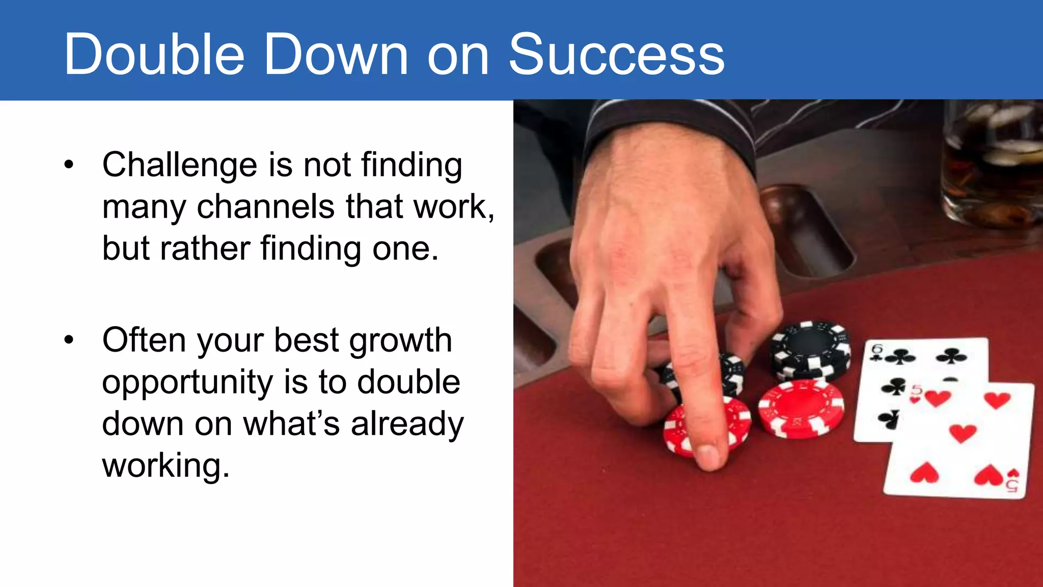 Double Down on Success 
• Challenge is not finding 
many channels that work, 
but rather finding one. 
• Often your best growth 
opportunity is to double 
down on what’s already 
working. 
 