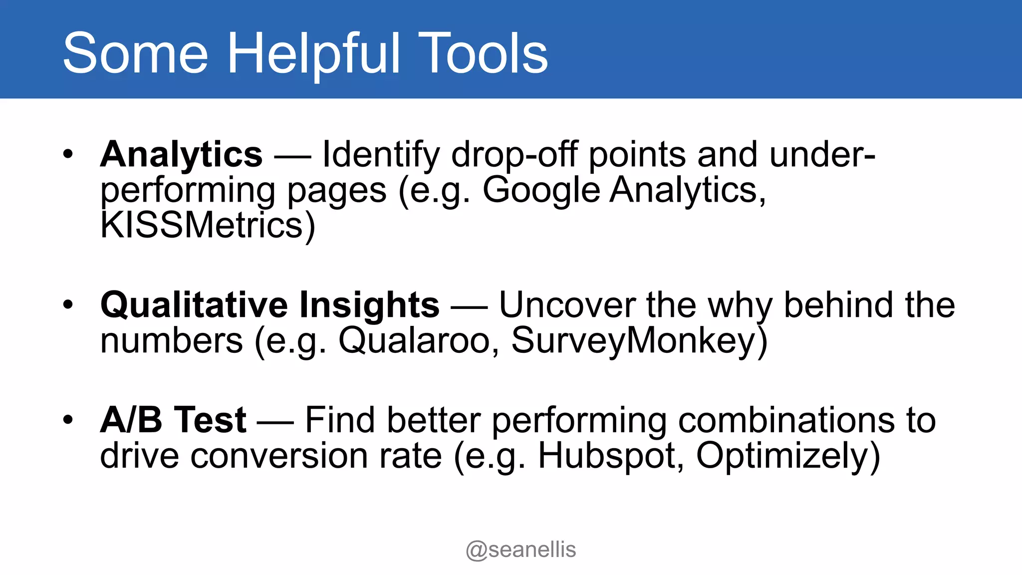 Some Helpful Tools 
• Analytics — Identify drop-off points and under-performing 
pages (e.g. Google Analytics, 
@seanellis 
KISSMetrics) 
• Qualitative Insights — Uncover the why behind the 
numbers (e.g. Qualaroo, SurveyMonkey) 
• A/B Test — Find better performing combinations to 
drive conversion rate (e.g. Hubspot, Optimizely) 
 