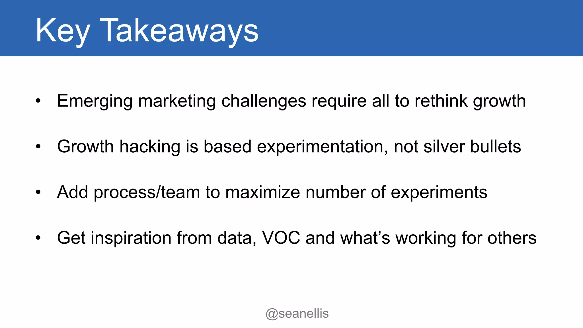 Key Takeaways 
• Emerging marketing challenges require all to rethink growth 
• Growth hacking is based experimentation, not silver bullets 
• Add process/team to maximize number of experiments 
• Get inspiration from data, VOC and what’s working for others 
@seanellis 
 