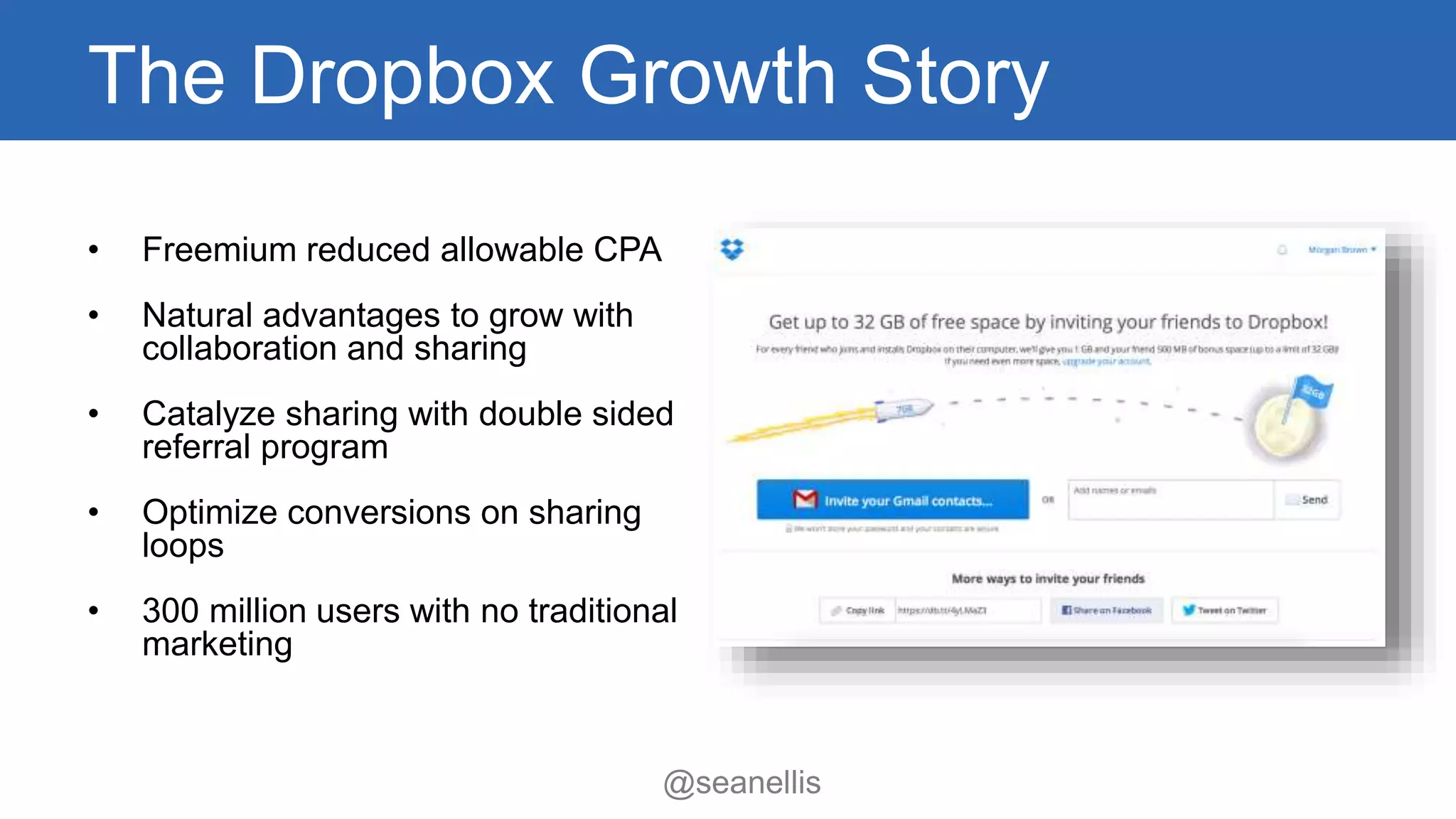 The Dropbox Growth Story 
@seanellis 
• Freemium reduced allowable CPA 
• Natural advantages to grow with 
collaboration and sharing 
• Catalyze sharing with double sided 
referral program 
• Optimize conversions on sharing 
loops 
• 300 million users with no traditional 
marketing 
 