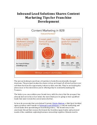 Inbound Lead Solutions Shares Content
Marketing Tips for Franchise
Development

The person looking to purchase a franchise is fueled by emotionally charged
decisions. The prospect makes the choice to buy not based off of how hard you can
sell them but how the opportunity relates to their own life. They’re not buying the
pizza sauce or the innovation you’re offering they’re constantly making the
Tcareers.
The better you can combine your brand story with the story that the prospect has
already laid out in his or her mind, the more likely you’re going to have qualified
leads that want to take the conversation further.
So how do you make that correlation? Content. Nicole Hudson, a Hub Spot Certified
agency partner and Founder of Inbound Lead Solutions, a content marketing and
social media firm specializing in franchising states, “ the brand story is the
emotional thread that weaves the brand, the franchise opportunity and personal
needs of the candidate exploring business ownership together. Brands need to

 