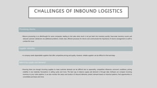 CHALLENGES OF INBOUND LOGISTICS
Processing returns:
•Returns processing is an afterthought for some companies, leading to lost sales when stock is not put back into inventory quickly. Inaccurate inventory counts and
reduced customer satisfaction are additional problems. Create clear, efficient processes for returns and communicate the importance of returns management to staff to
combat this issue.
Supplier reliability:
•A company needs dependable suppliers that offer competitive pricing and quality. However, reliable suppliers can be difficult to find and keep.
Balancing supply and demand:
•Ensuring there are enough incoming supplies to meet customer demand can be difficult due to seasonality, competitive influences, economic conditions, pricing
volatility in raw materials, fluctuations in selling cycles and more. The best way to balance supply and demand is through data. Software can compare incoming
inventory to your order pipeline. It can also monitor the status and location of inbound deliveries, predict demand based on historical patterns, find opportunities to
consolidate purchases and more.
 